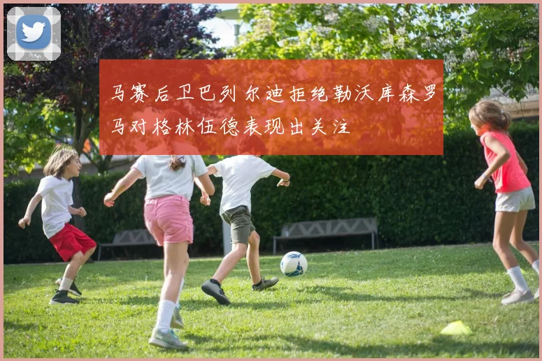 马赛后卫巴列尔迪拒绝勒沃库森罗马对格林伍德表现出关注