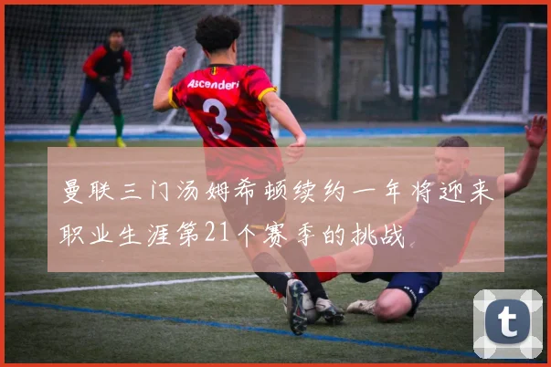 曼联三门汤姆希顿续约一年将迎来职业生涯第21个赛季的挑战