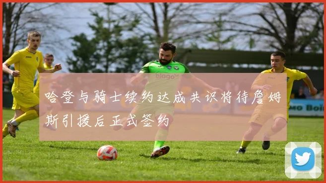 哈登与骑士续约达成共识将待詹姆斯引援后正式签约