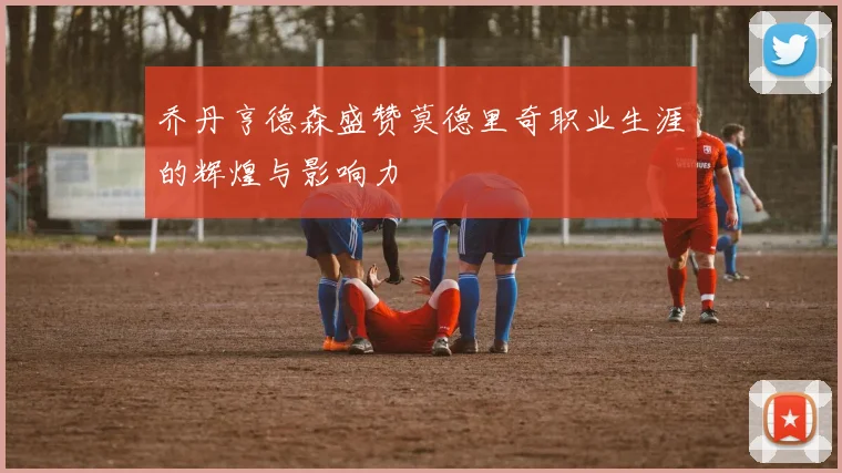 乔丹亨德森盛赞莫德里奇职业生涯的辉煌与影响力