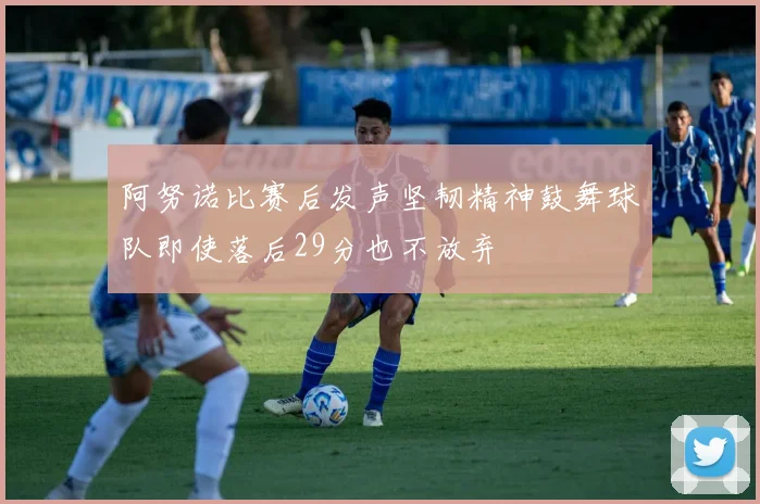 阿努诺比赛后发声坚韧精神鼓舞球队即使落后29分也不放弃