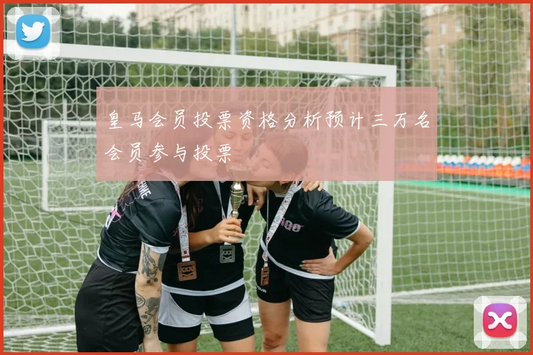 皇马会员投票资格分析预计三万名会员参与投票