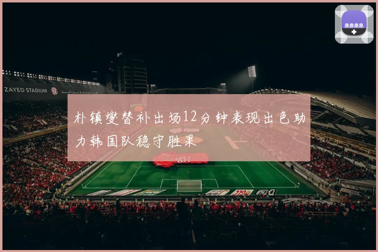 朴镇燮替补出场12分钟表现出色助力韩国队稳守胜果