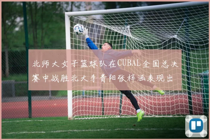 北师大女子篮球队在CUBAL全国总决赛中战胜北大李青阳张梓涵表现出色助力胜利