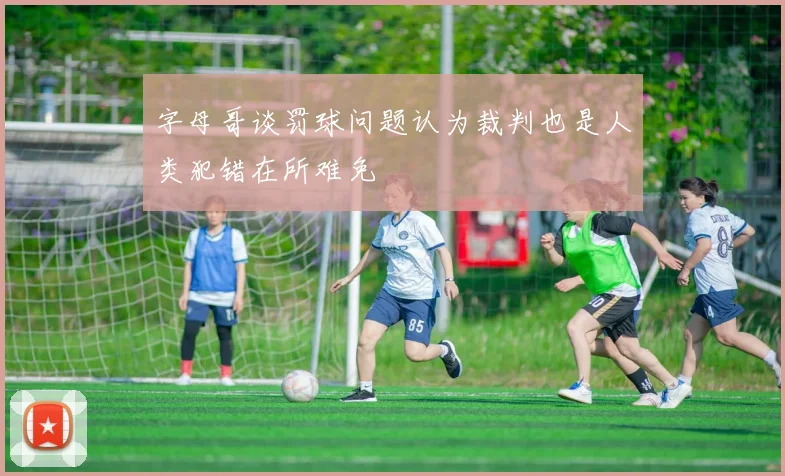 字母哥谈罚球问题认为裁判也是人类犯错在所难免
