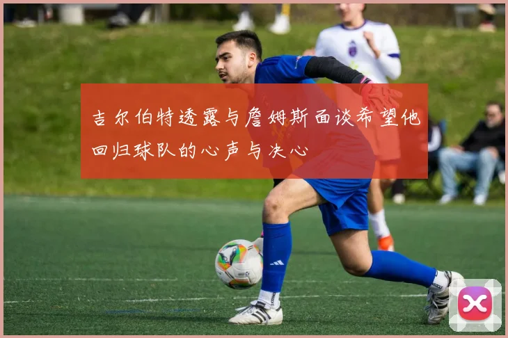 吉尔伯特透露与詹姆斯面谈希望他回归球队的心声与决心