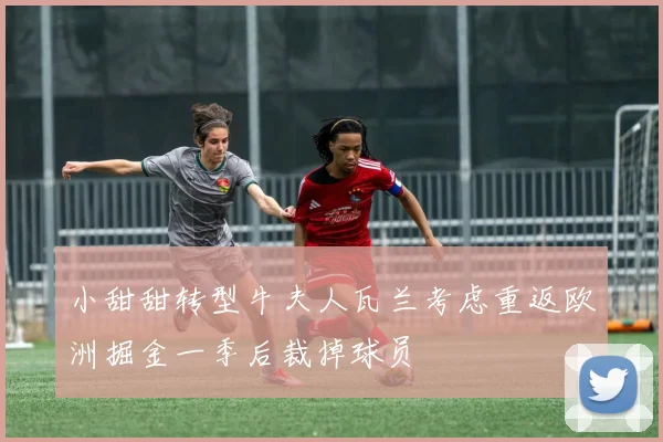 小甜甜转型牛夫人瓦兰考虑重返欧洲掘金一季后裁掉球员