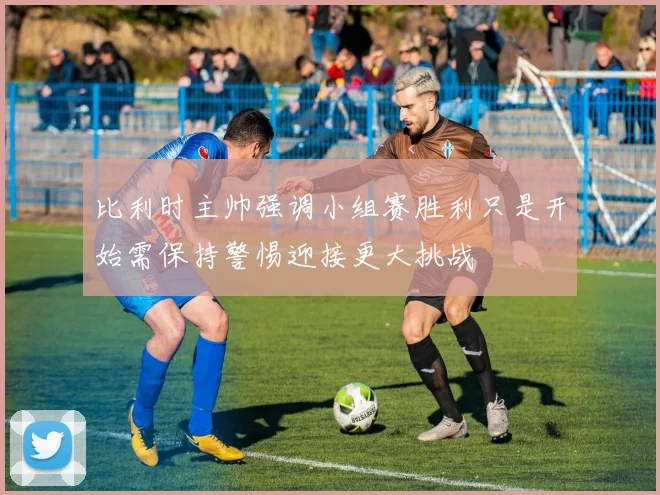 比利时主帅强调小组赛胜利只是开始需保持警惕迎接更大挑战