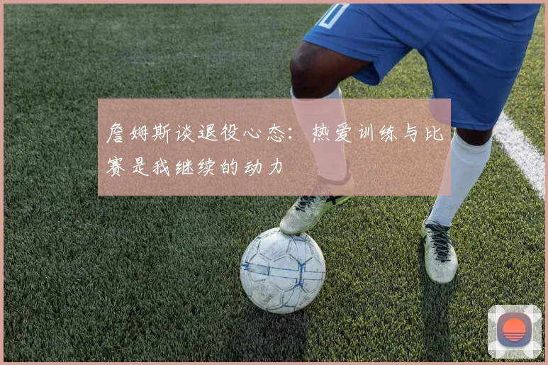 詹姆斯谈退役心态：热爱训练与比赛是我继续的动力