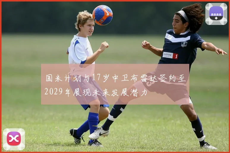 国米计划与17岁中卫布雷达签约至2029年展现未来发展潜力